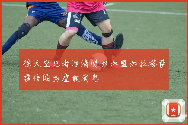德天空记者澄清特尔加盟加拉塔萨雷传闻为虚假消息