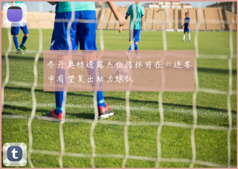 乔丹奥特透露杰伦格林将在六连客中有望复出助力球队