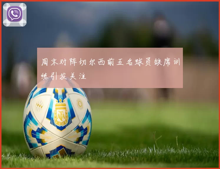 周末对阵切尔西前五名球员缺席训练引发关注