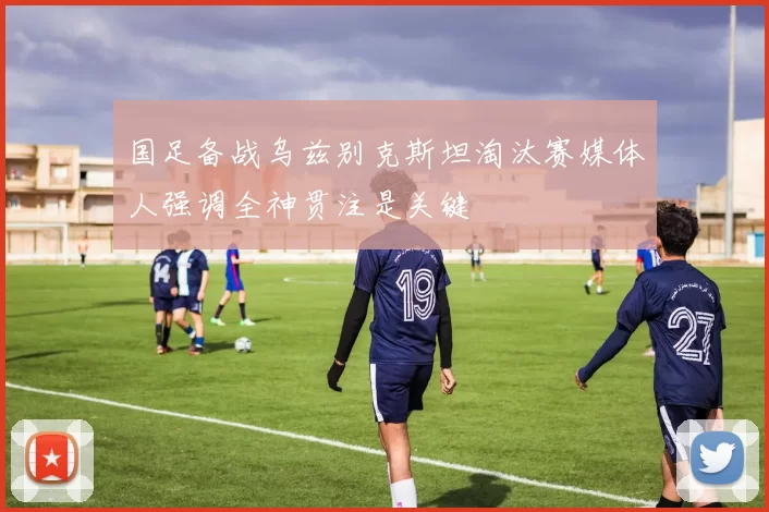 国足备战乌兹别克斯坦淘汰赛媒体人强调全神贯注是关键