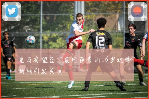 皇马有望签下前巴萨青训16岁边锋纳纳引发关注