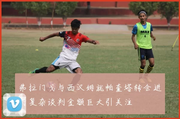 弗拉门戈与西汉姆就帕奎塔转会进行复杂谈判金额巨大引关注