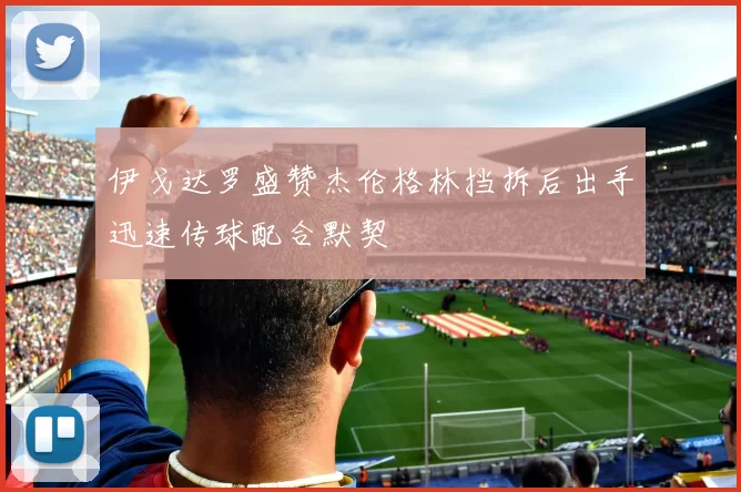 伊戈达罗盛赞杰伦格林挡拆后出手迅速传球配合默契