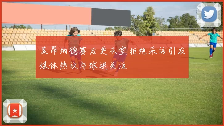 莱昂纳德赛后更衣室拒绝采访引发媒体热议与球迷关注