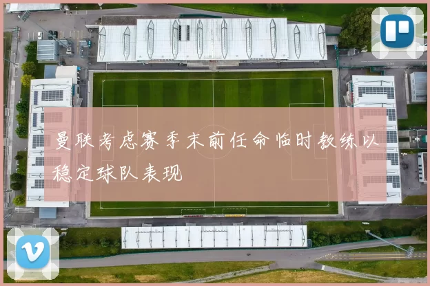 曼联考虑赛季末前任命临时教练以稳定球队表现