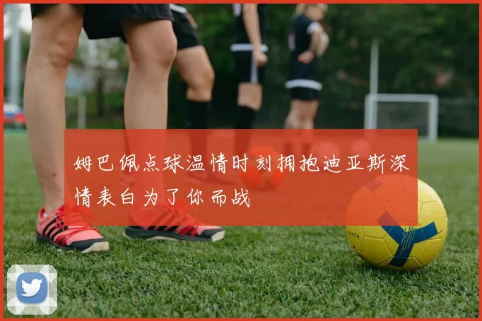 姆巴佩点球温情时刻拥抱迪亚斯深情表白为了你而战
